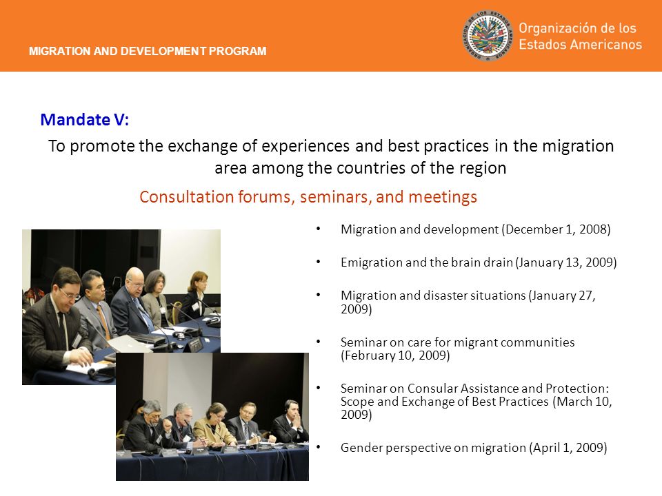 Mandate V: To promote the exchange of experiences and best practices in the migration area among the countries of the region MIGRATION AND DEVELOPMENT PROGRAM Consultation forums, seminars, and meetings Migration and development (December 1, 2008) Emigration and the brain drain (January 13, 2009) Migration and disaster situations (January 27, 2009) Seminar on care for migrant communities (February 10, 2009) Seminar on Consular Assistance and Protection: Scope and Exchange of Best Practices (March 10, 2009) Gender perspective on migration (April 1, 2009)