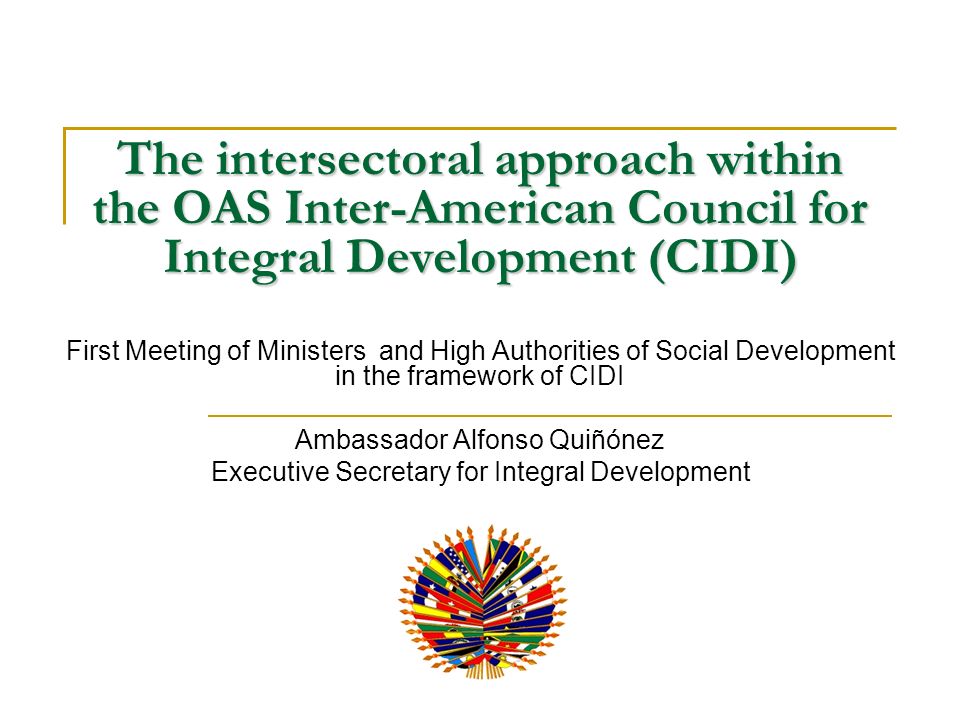 The intersectoral approach within the OAS Inter-American Council for Integral Development (CIDI) First Meeting of Ministers and High Authorities of Social Development in the framework of CIDI Ambassador Alfonso Quiñónez Executive Secretary for Integral Development