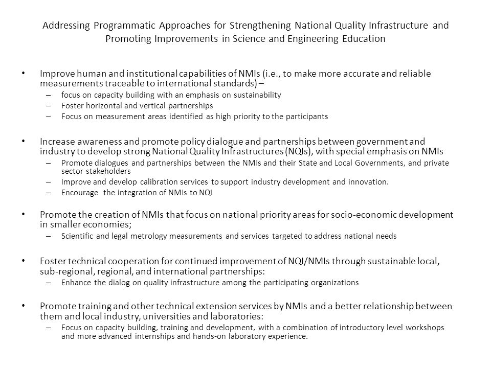 Addressing Programmatic Approaches for Strengthening National Quality Infrastructure and Promoting Improvements in Science and Engineering Education Improve human and institutional capabilities of NMIs (i.e., to make more accurate and reliable measurements traceable to international standards) – – focus on capacity building with an emphasis on sustainability – Foster horizontal and vertical partnerships – Focus on measurement areas identified as high priority to the participants Increase awareness and promote policy dialogue and partnerships between government and industry to develop strong National Quality Infrastructures (NQIs), with special emphasis on NMIs – Promote dialogues and partnerships between the NMIs and their State and Local Governments, and private sector stakeholders – Improve and develop calibration services to support industry development and innovation.