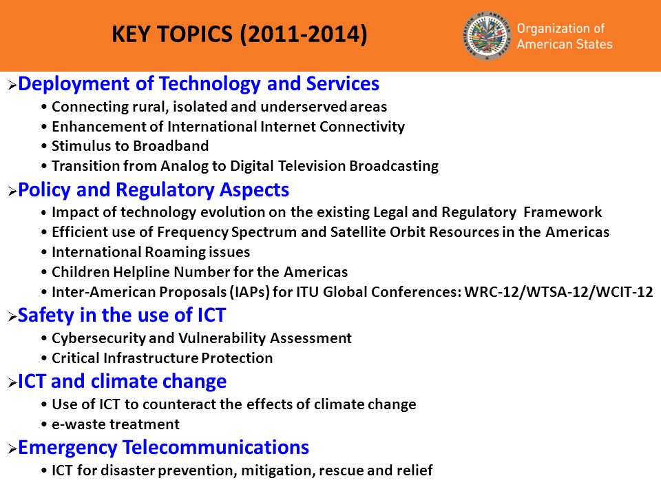 KEY TOPICS ( ) Deployment of Technology and Services Connecting rural, isolated and underserved areas Enhancement of International Internet Connectivity Stimulus to Broadband Transition from Analog to Digital Television Broadcasting Policy and Regulatory Aspects Impact of technology evolution on the existing Legal and Regulatory Framework Efficient use of Frequency Spectrum and Satellite Orbit Resources in the Americas International Roaming issues Children Helpline Number for the Americas Inter-American Proposals (IAPs) for ITU Global Conferences: WRC-12/WTSA-12/WCIT-12 Safety in the use of ICT Cybersecurity and Vulnerability Assessment Critical Infrastructure Protection ICT and climate change Use of ICT to counteract the effects of climate change e-waste treatment Emergency Telecommunications ICT for disaster prevention, mitigation, rescue and relief