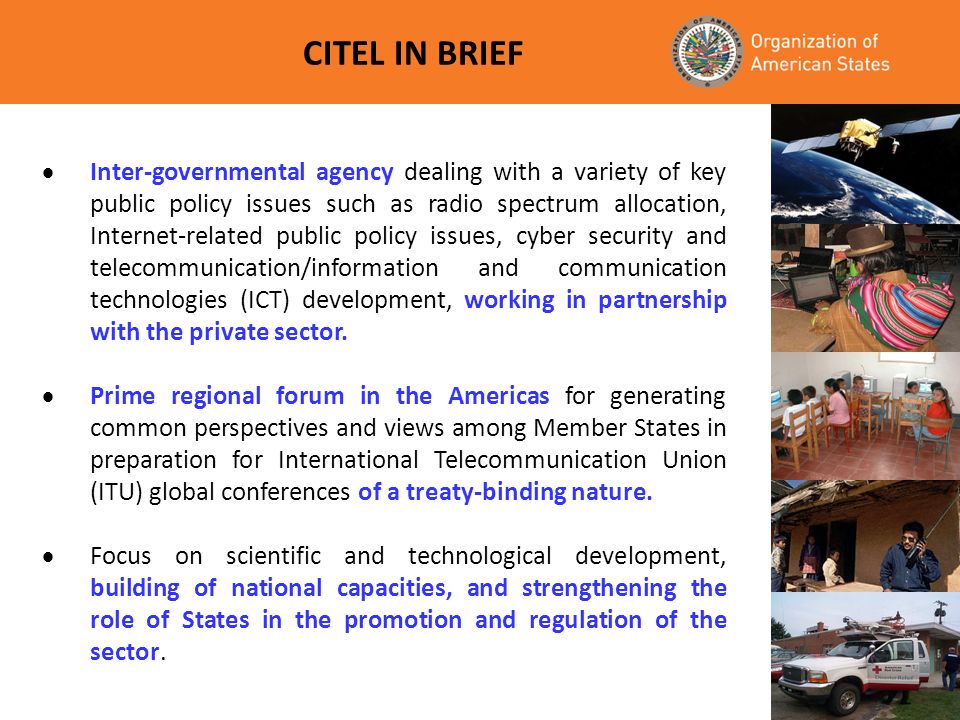 CITEL IN BRIEF Inter-governmental agency dealing with a variety of key public policy issues such as radio spectrum allocation, Internet-related public policy issues, cyber security and telecommunication/information and communication technologies (ICT) development, working in partnership with the private sector.