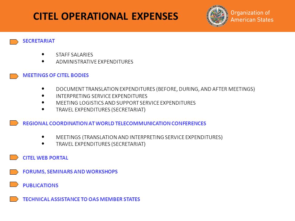SECRETARIAT STAFF SALARIES ADMINISTRATIVE EXPENDITURES MEETINGS OF CITEL BODIES DOCUMENT TRANSLATION EXPENDITURES (BEFORE, DURING, AND AFTER MEETINGS) INTERPRETING SERVICE EXPENDITURES MEETING LOGISTICS AND SUPPORT SERVICE EXPENDITURES TRAVEL EXPENDITURES (SECRETARIAT) REGIONAL COORDINATION AT WORLD TELECOMMUNICATION CONFERENCES MEETINGS (TRANSLATION AND INTERPRETING SERVICE EXPENDITURES) TRAVEL EXPENDITURES (SECRETARIAT) CITEL WEB PORTAL FORUMS, SEMINARS AND WORKSHOPS PUBLICATIONS TECHNICAL ASSISTANCE TO OAS MEMBER STATES CITEL OPERATIONAL EXPENSES