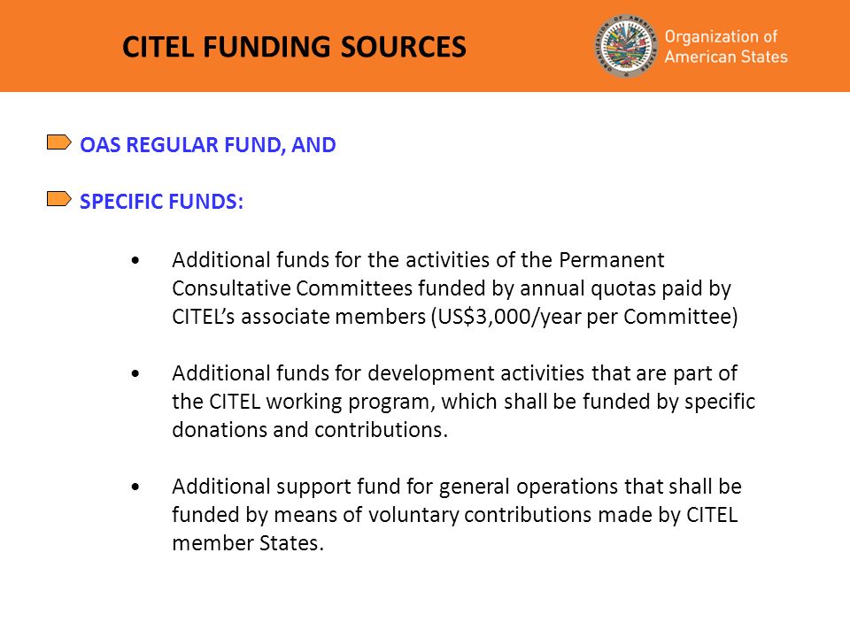 CITEL FUNDING SOURCES Additional funds for the activities of the Permanent Consultative Committees funded by annual quotas paid by CITELs associate members (US$3,000/year per Committee) Additional funds for development activities that are part of the CITEL working program, which shall be funded by specific donations and contributions.