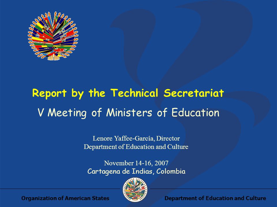 Department of Education and CultureOrganization of American States Report by the Technical Secretariat V Meeting of Ministers of Education Lenore Yaffee-García, Director Department of Education and Culture November 14-16, 2007 Cartagena de Indias, Colombia