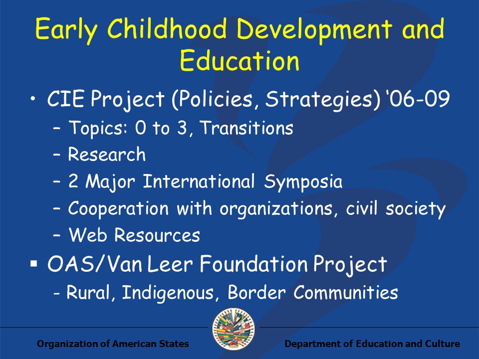 Department of Education and CultureOrganization of American States Early Childhood Development and Education CIE Project (Policies, Strategies) –Topics: 0 to 3, Transitions –Research –2 Major International Symposia –Cooperation with organizations, civil society –Web Resources OAS/Van Leer Foundation Project - Rural, Indigenous, Border Communities