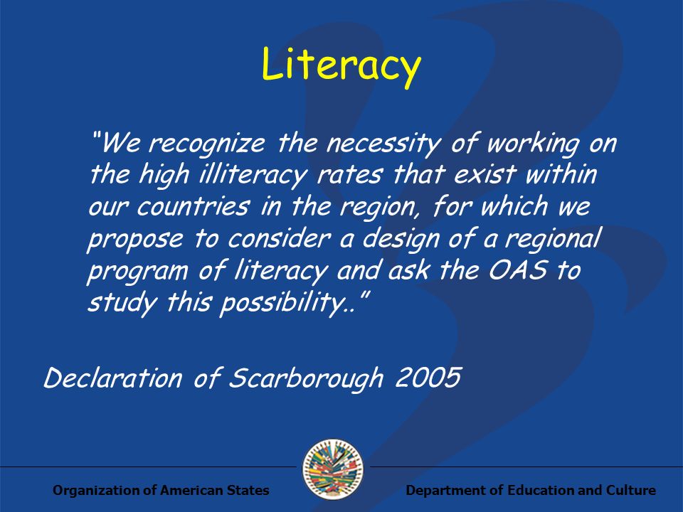Department of Education and CultureOrganization of American States Literacy We recognize the necessity of working on the high illiteracy rates that exist within our countries in the region, for which we propose to consider a design of a regional program of literacy and ask the OAS to study this possibility..