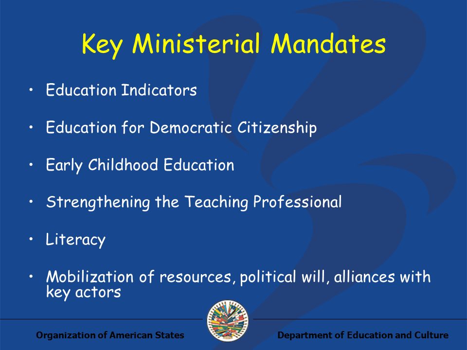 Department of Education and CultureOrganization of American States Key Ministerial Mandates Education Indicators Education for Democratic Citizenship Early Childhood Education Strengthening the Teaching Professional Literacy Mobilization of resources, political will, alliances with key actors