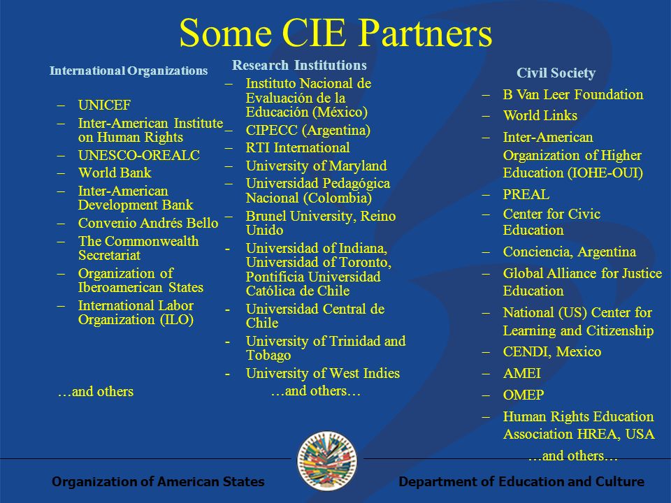 Department of Education and CultureOrganization of American States Some CIE Partners International Organizations –UNICEF –Inter-American Institute on Human Rights –UNESCO-OREALC –World Bank –Inter-American Development Bank –Convenio Andrés Bello –The Commonwealth Secretariat –Organization of Iberoamerican States –International Labor Organization (ILO) …and others Research Institutions –Instituto Nacional de Evaluación de la Educación (México) –CIPECC (Argentina) –RTI International –University of Maryland –Universidad Pedagógica Nacional (Colombia) –Brunel University, Reino Unido -Universidad of Indiana, Universidad of Toronto, Pontificia Universidad Católica de Chile -Universidad Central de Chile -University of Trinidad and Tobago -University of West Indies …and others… Civil Society –B Van Leer Foundation –World Links –Inter-American Organization of Higher Education (IOHE-OUI) –PREAL –Center for Civic Education –Conciencia, Argentina –Global Alliance for Justice Education –National (US) Center for Learning and Citizenship –CENDI, Mexico –AMEI –OMEP –Human Rights Education Association HREA, USA …and others…
