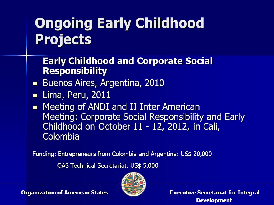 Ongoing Early Childhood Projects Early Childhood and Corporate Social Responsibility Buenos Aires, Argentina, 2010 Buenos Aires, Argentina, 2010 Lima, Peru, 2011 Lima, Peru, 2011 Meeting of ANDI and II Inter American Meeting: Corporate Social Responsibility and Early Childhood on October , 2012, in Cali, Colombia Meeting of ANDI and II Inter American Meeting: Corporate Social Responsibility and Early Childhood on October , 2012, in Cali, Colombia Funding: Entrepreneurs from Colombia and Argentina: US$ 20,000 OAS Technical Secretariat: US$ 5,000 OAS Technical Secretariat: US$ 5,000 Executive Secretariat for Integral Development Organization of American States