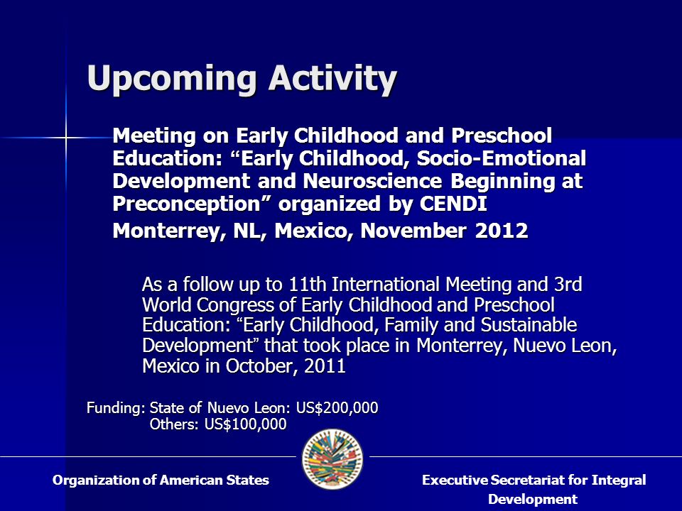 Upcoming Activity Meeting on Early Childhood and Preschool Education: Early Childhood, Socio-Emotional Development and Neuroscience Beginning at Preconception organized by CENDI Monterrey, NL, Mexico, November 2012 As a follow up to 11th International Meeting and 3rd World Congress of Early Childhood and Preschool Education: Early Childhood, Family and Sustainable Development that took place in Monterrey, Nuevo Leon, Mexico in October, 2011 Funding: State of Nuevo Leon: US$200,000 Others: US$100,000 Executive Secretariat for Integral Development Organization of American States