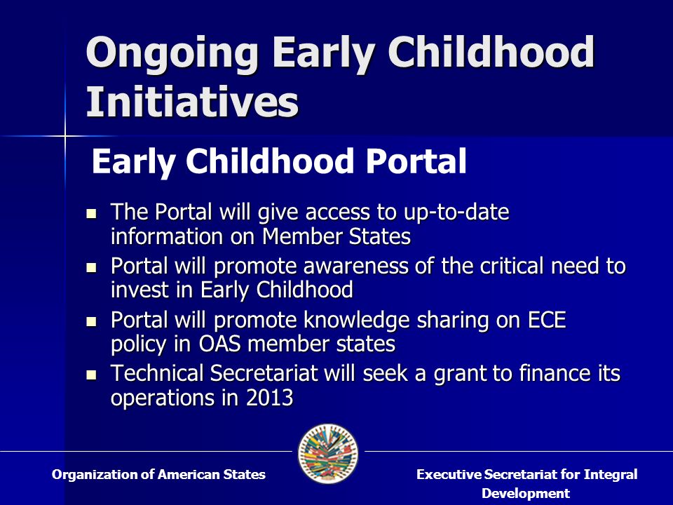 Ongoing Early Childhood Initiatives The Portal will give access to up-to-date information on Member States The Portal will give access to up-to-date information on Member States Portal will promote awareness of the critical need to invest in Early Childhood Portal will promote awareness of the critical need to invest in Early Childhood Portal will promote knowledge sharing on ECE policy in OAS member states Portal will promote knowledge sharing on ECE policy in OAS member states Technical Secretariat will seek a grant to finance its operations in 2013 Technical Secretariat will seek a grant to finance its operations in 2013 Executive Secretariat for Integral Development Organization of American States Early Childhood Portal