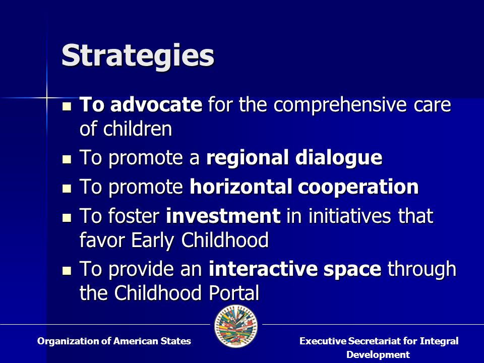 Strategies To advocate for the comprehensive care of children To advocate for the comprehensive care of children To promote a regional dialogue To promote a regional dialogue To promote horizontal cooperation To promote horizontal cooperation To foster investment in initiatives that favor Early Childhood To foster investment in initiatives that favor Early Childhood To provide an interactive space through the Childhood Portal To provide an interactive space through the Childhood Portal Executive Secretariat for Integral Development Organization of American States