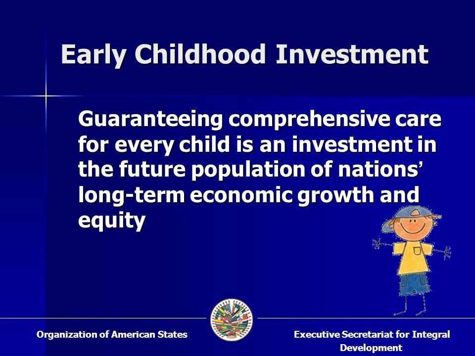 Early Childhood Investment Guaranteeing comprehensive care for every child is an investment in the future population of nations long-term economic growth and equity Guaranteeing comprehensive care for every child is an investment in the future population of nations long-term economic growth and equity Executive Secretariat for Integral Development Organization of American States