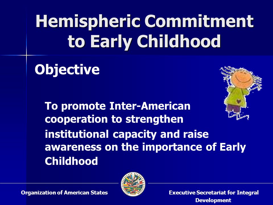 Hemispheric Commitment to Early Childhood Objective To promote Inter-American cooperation to strengthen institutional capacity and raise awareness on the importance of Early Childhood Executive Secretariat for Integral Development Organization of American States