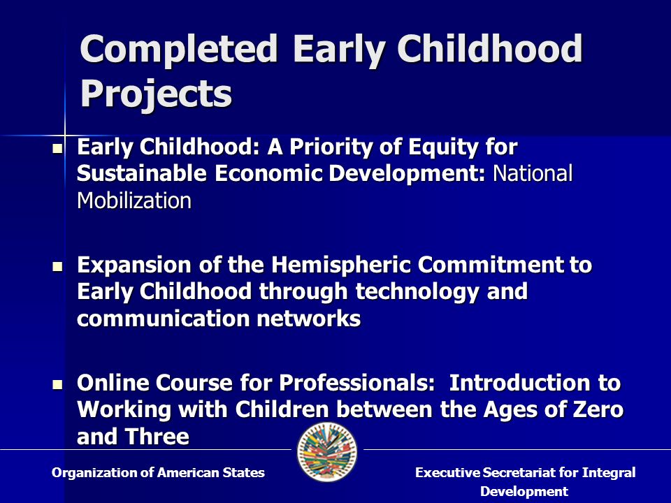 Early Childhood: A Priority of Equity for Sustainable Economic Development: National Mobilization Early Childhood: A Priority of Equity for Sustainable Economic Development: National Mobilization Expansion of the Hemispheric Commitment to Early Childhood through technology and communication networks Expansion of the Hemispheric Commitment to Early Childhood through technology and communication networks Online Course for Professionals: Introduction to Working with Children between the Ages of Zero and Three Online Course for Professionals: Introduction to Working with Children between the Ages of Zero and Three Completed Early Childhood Projects Executive Secretariat for Integral Development Organization of American States