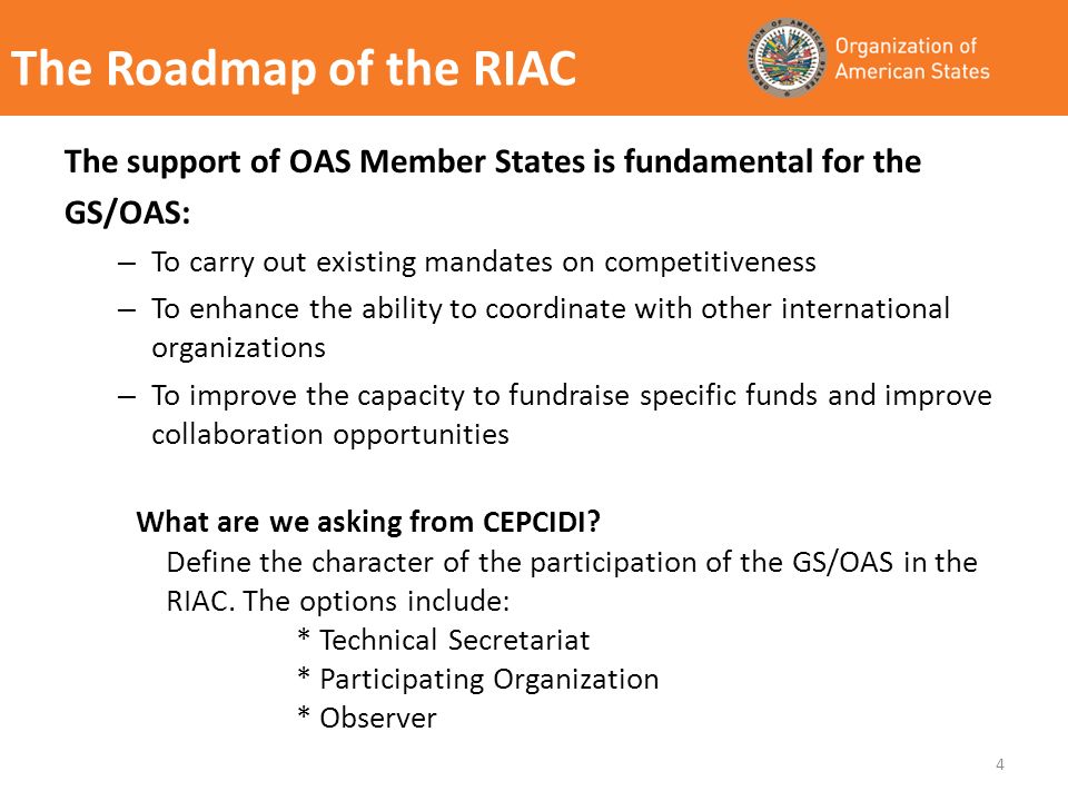The Roadmap of the RIAC The support of OAS Member States is fundamental for the GS/OAS: – To carry out existing mandates on competitiveness – To enhance the ability to coordinate with other international organizations – To improve the capacity to fundraise specific funds and improve collaboration opportunities 4 What are we asking from CEPCIDI.