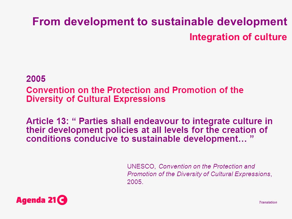 Translation From development to sustainable development Integration of culture 2005 Convention on the Protection and Promotion of the Diversity of Cultural Expressions Article 13: Parties shall endeavour to integrate culture in their development policies at all levels for the creation of conditions conducive to sustainable development… UNESCO, Convention on the Protection and Promotion of the Diversity of Cultural Expressions, 2005.