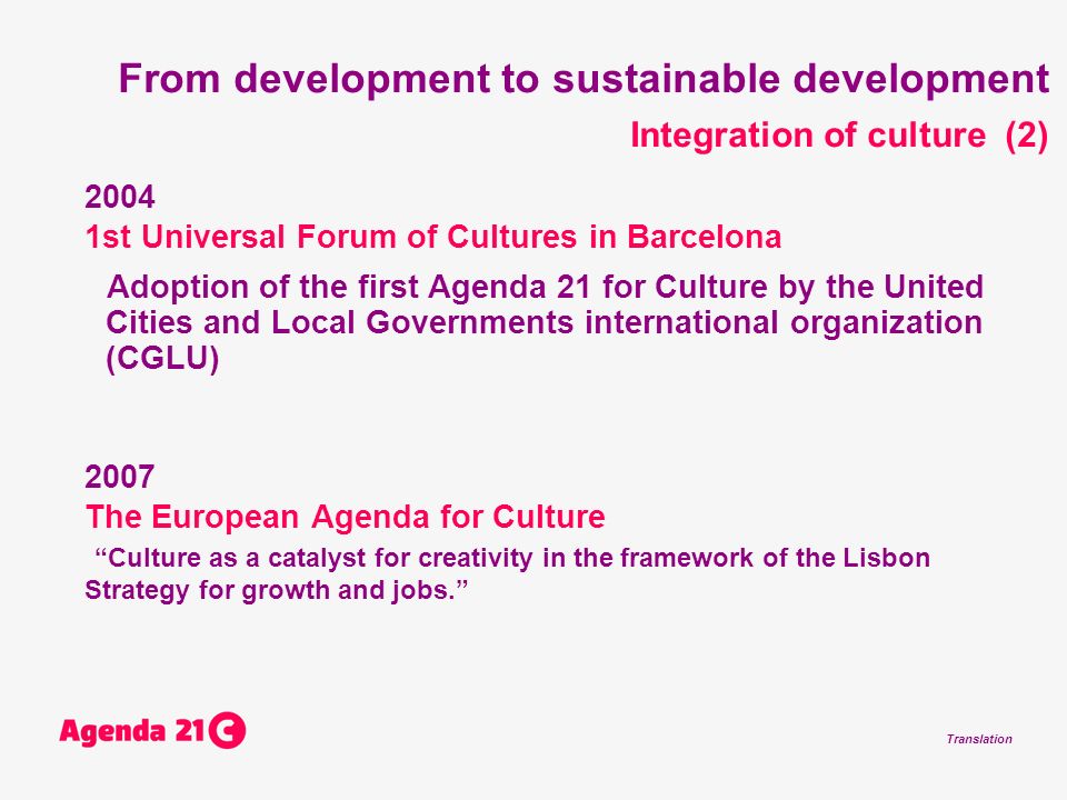 Translation From development to sustainable development Integration of culture (2) st Universal Forum of Cultures in Barcelona Adoption of the first Agenda 21 for Culture by the United Cities and Local Governments international organization (CGLU) 2007 The European Agenda for Culture Culture as a catalyst for creativity in the framework of the Lisbon Strategy for growth and jobs.