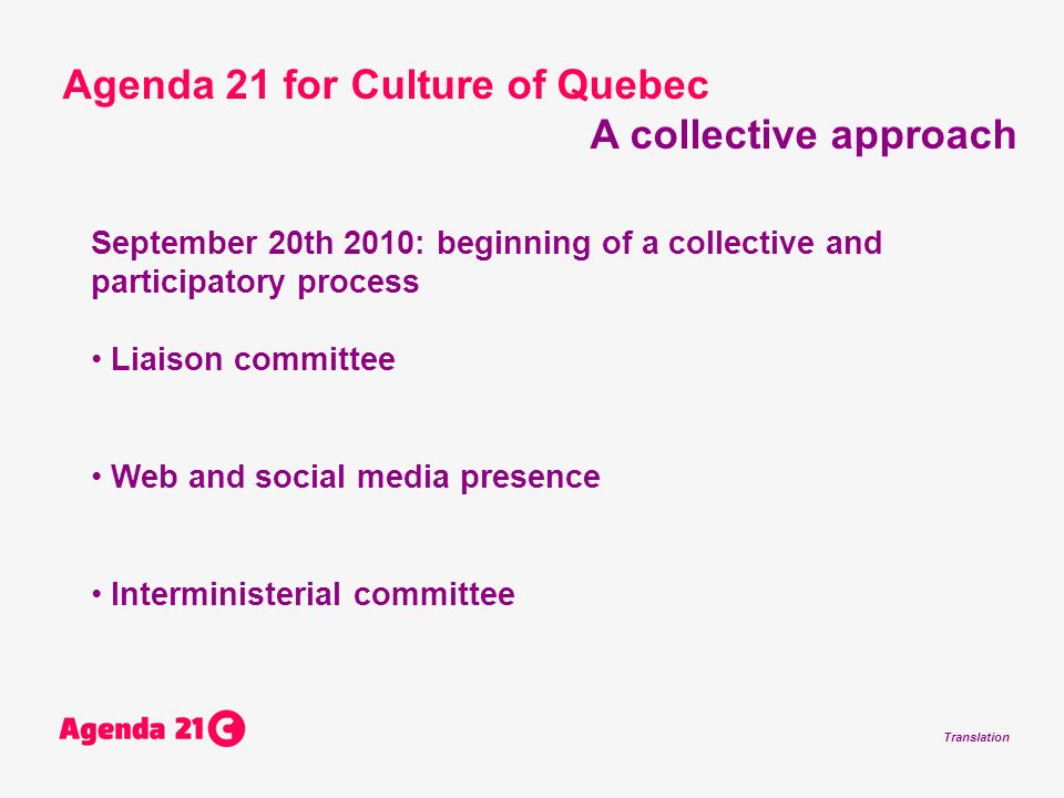 Translation September 20th 2010: beginning of a collective and participatory process Liaison committee Web and social media presence Interministerial committee Agenda 21 for Culture of Quebec A collective approach