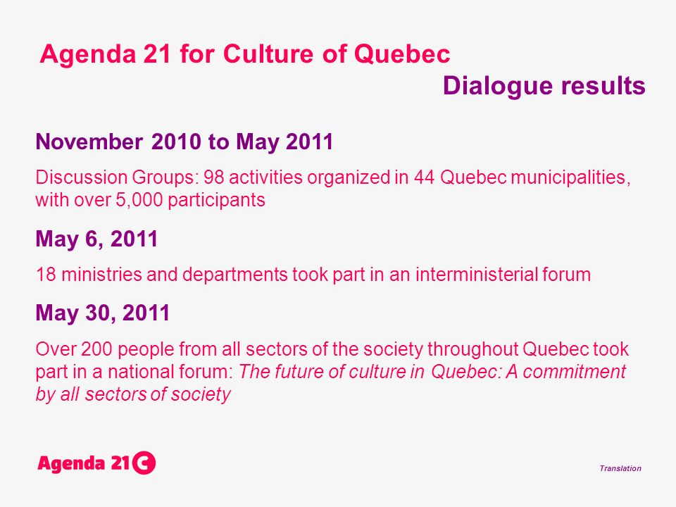 Translation November 2010 to May 2011 Discussion Groups: 98 activities organized in 44 Quebec municipalities, with over 5,000 participants May 6, ministries and departments took part in an interministerial forum May 30, 2011 Over 200 people from all sectors of the society throughout Quebec took part in a national forum: The future of culture in Quebec: A commitment by all sectors of society Agenda 21 for Culture of Quebec Dialogue results