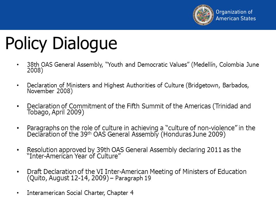 Policy Dialogue 38th OAS General Assembly, Youth and Democratic Values (Medellín, Colombia June 2008) Declaration of Ministers and Highest Authorities of Culture (Bridgetown, Barbados, November 2008) Declaration of Commitment of the Fifth Summit of the Americas (Trinidad and Tobago, April 2009) Paragraphs on the role of culture in achieving a culture of non-violence in the Declaration of the 39 th OAS General Assembly (Honduras June 2009) Resolution approved by 39th OAS General Assembly declaring 2011 as the Inter-American Year of Culture Draft Declaration of the VI Inter-American Meeting of Ministers of Education (Quito, August 12-14, 2009) – Paragraph 19 Interamerican Social Charter, Chapter 4