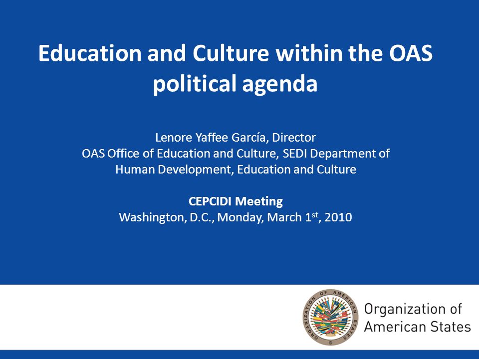 Education and Culture within the OAS political agenda Lenore Yaffee García, Director OAS Office of Education and Culture, SEDI Department of Human Development, Education and Culture CEPCIDI Meeting Washington, D.C., Monday, March 1 st, 2010