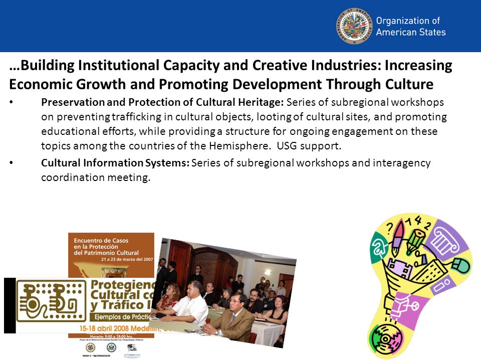 …Building Institutional Capacity and Creative Industries: Increasing Economic Growth and Promoting Development Through Culture Preservation and Protection of Cultural Heritage: Series of subregional workshops on preventing trafficking in cultural objects, looting of cultural sites, and promoting educational efforts, while providing a structure for ongoing engagement on these topics among the countries of the Hemisphere.
