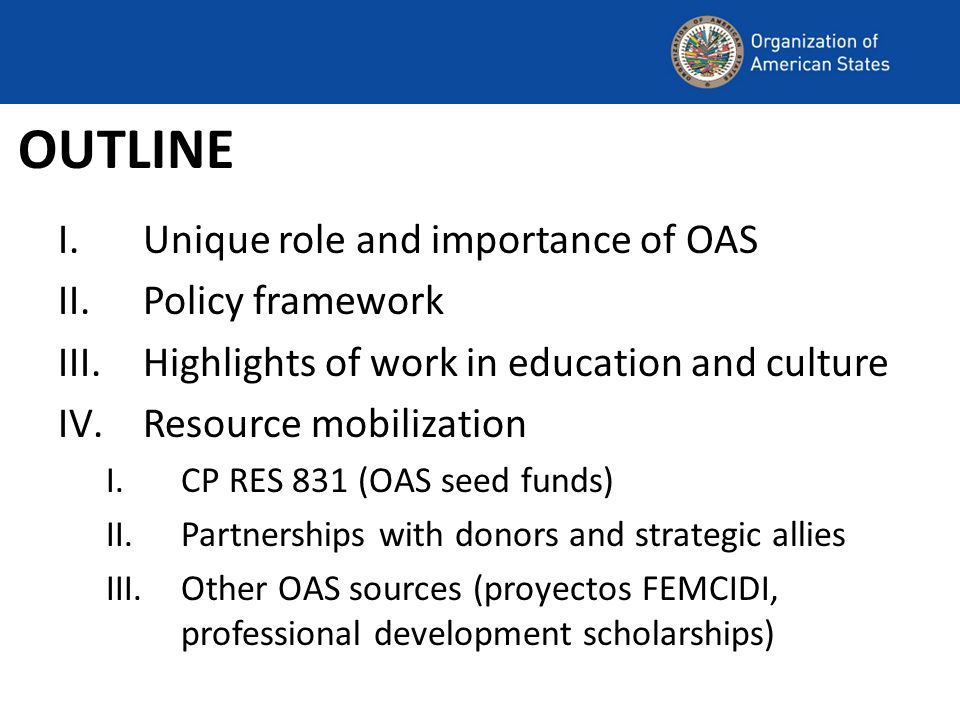 OUTLINE I.Unique role and importance of OAS II.Policy framework III.Highlights of work in education and culture IV.Resource mobilization I.CP RES 831 (OAS seed funds) II.Partnerships with donors and strategic allies III.Other OAS sources (proyectos FEMCIDI, professional development scholarships)