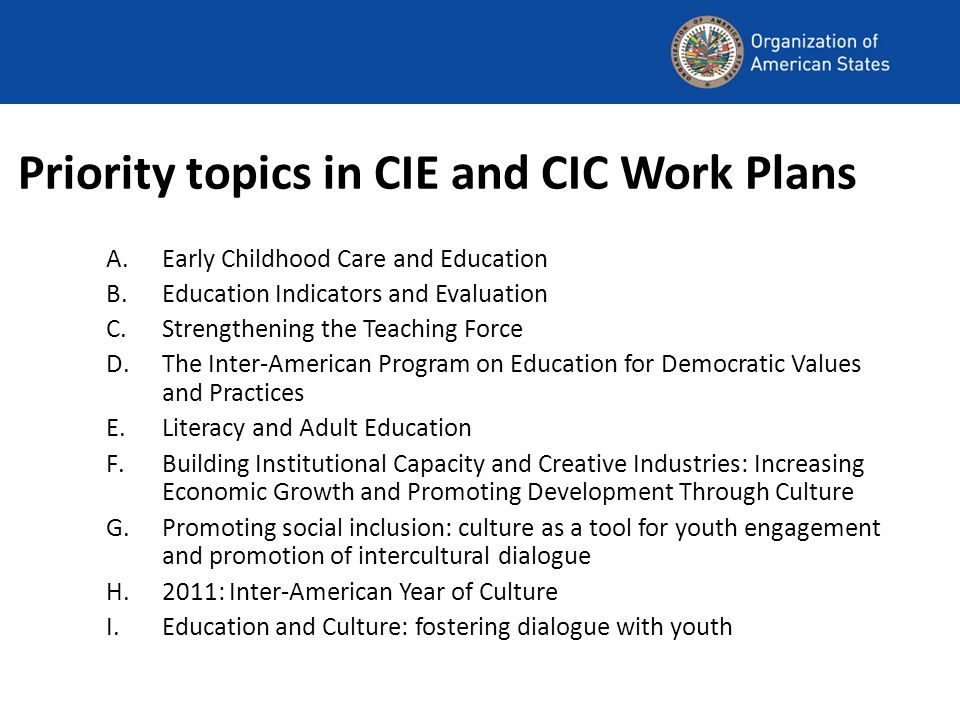 Priority topics in CIE and CIC Work Plans A.Early Childhood Care and Education B.Education Indicators and Evaluation C.Strengthening the Teaching Force D.The Inter-American Program on Education for Democratic Values and Practices E.Literacy and Adult Education F.Building Institutional Capacity and Creative Industries: Increasing Economic Growth and Promoting Development Through Culture G.Promoting social inclusion: culture as a tool for youth engagement and promotion of intercultural dialogue H.2011: Inter-American Year of Culture I.Education and Culture: fostering dialogue with youth