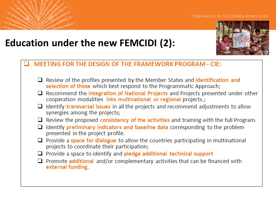 Education under the new FEMCIDI (2): MEETING FOR THE DESIGN OF THE FRAMEWORK PROGRAM - CIE: Review of the profiles presented by the Member States and identification and selection of those which best respond to the Programmatic Approach; Recommend the integration of National Projects and Projects presented under other cooperation modalities into multinational or regional projects.; Identify transversal issues in all the projects and recommend adjustments to allow synergies among the projects; Review the proposed consistency of the activities and training with the full Program.