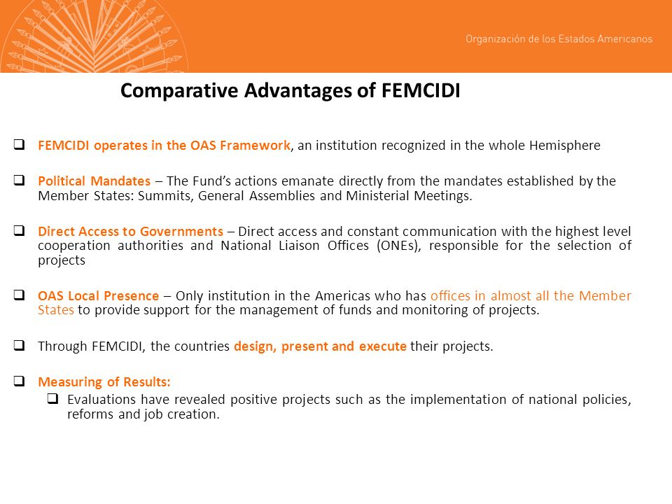 Comparative Advantages of FEMCIDI FEMCIDI operates in the OAS Framework, an institution recognized in the whole Hemisphere Political Mandates – The Funds actions emanate directly from the mandates established by the Member States: Summits, General Assemblies and Ministerial Meetings.