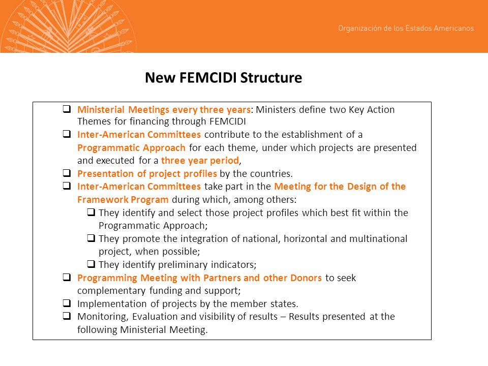 New FEMCIDI Structure Ministerial Meetings every three years: Ministers define two Key Action Themes for financing through FEMCIDI Inter-American Committees contribute to the establishment of a Programmatic Approach for each theme, under which projects are presented and executed for a three year period, Presentation of project profiles by the countries.
