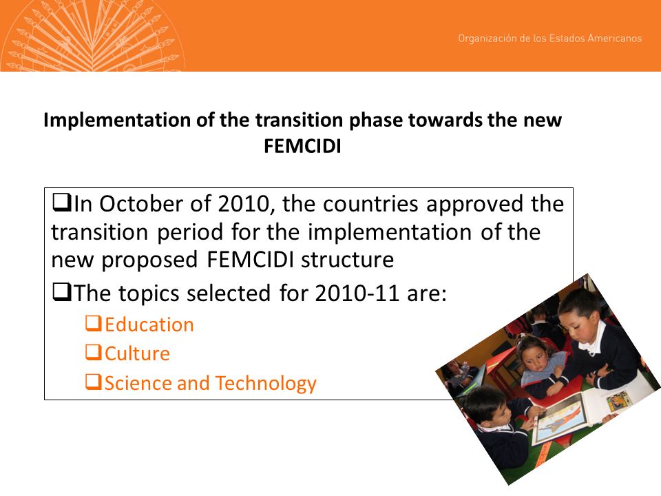 Implementation of the transition phase towards the new FEMCIDI In October of 2010, the countries approved the transition period for the implementation of the new proposed FEMCIDI structure The topics selected for are: Education Culture Science and Technology
