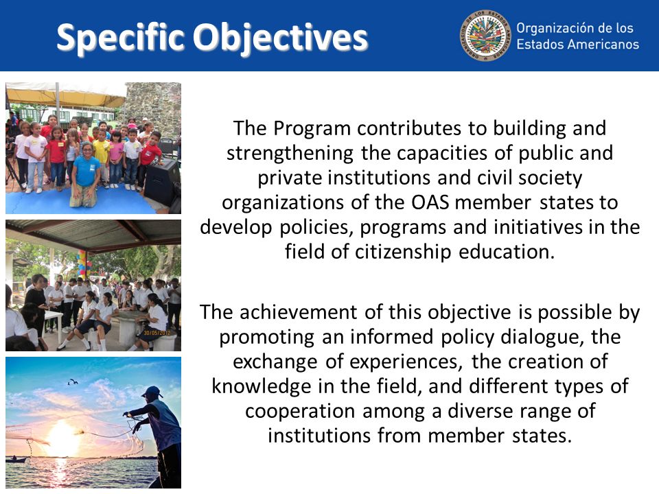 Specific Objectives The Program contributes to building and strengthening the capacities of public and private institutions and civil society organizations of the OAS member states to develop policies, programs and initiatives in the field of citizenship education.