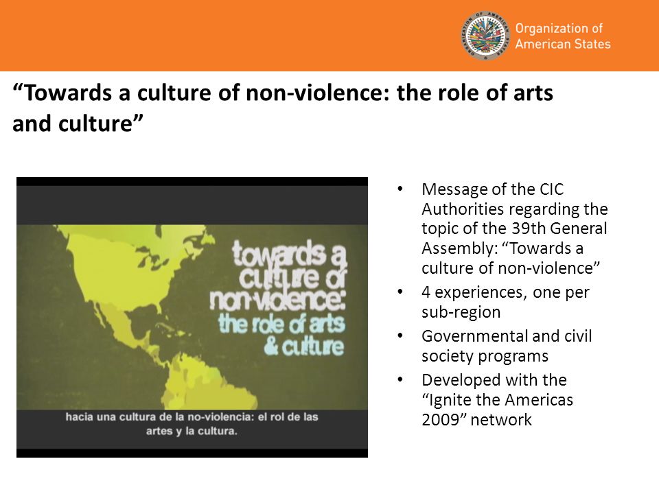 Towards a culture of non-violence: the role of arts and culture Message of the CIC Authorities regarding the topic of the 39th General Assembly: Towards a culture of non-violence 4 experiences, one per sub-region Governmental and civil society programs Developed with the Ignite the Americas 2009 network