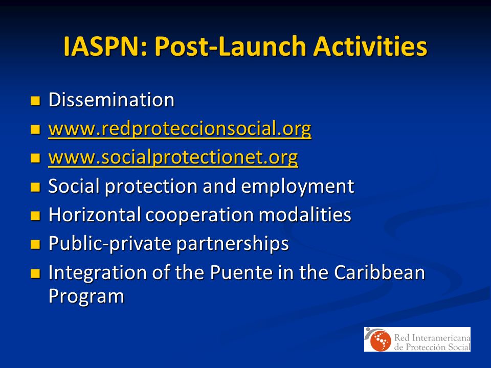 IASPN: Post-Launch Activities Dissemination Dissemination Social protection and employment Social protection and employment Horizontal cooperation modalities Horizontal cooperation modalities Public-private partnerships Public-private partnerships Integration of the Puente in the Caribbean Program Integration of the Puente in the Caribbean Program