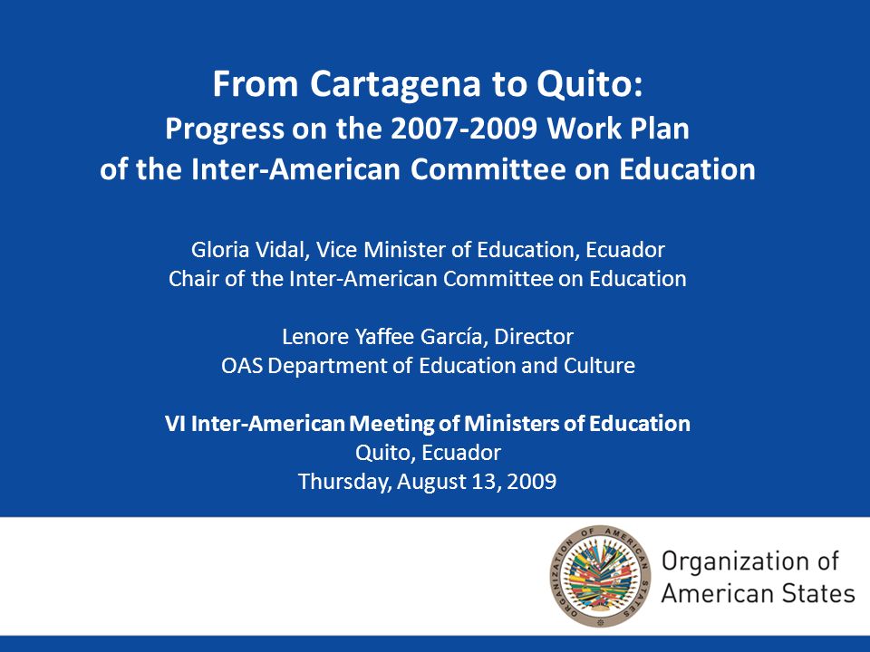 From Cartagena to Quito: Progress on the Work Plan of the Inter-American Committee on Education Gloria Vidal, Vice Minister of Education, Ecuador Chair of the Inter-American Committee on Education Lenore Yaffee García, Director OAS Department of Education and Culture VI Inter-American Meeting of Ministers of Education Quito, Ecuador Thursday, August 13, 2009