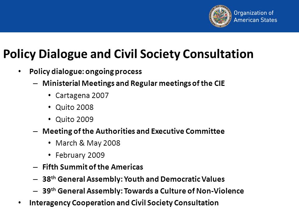 Policy Dialogue and Civil Society Consultation Policy dialogue: ongoing process – Ministerial Meetings and Regular meetings of the CIE Cartagena 2007 Quito 2008 Quito 2009 – Meeting of the Authorities and Executive Committee March & May 2008 February 2009 – Fifth Summit of the Americas – 38 th General Assembly: Youth and Democratic Values – 39 th General Assembly: Towards a Culture of Non-Violence Interagency Cooperation and Civil Society Consultation