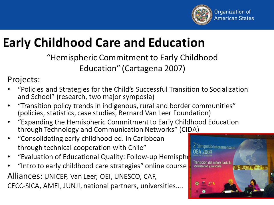 Early Childhood Care and Education Hemispheric Commitment to Early Childhood Education (Cartagena 2007) Projects: Policies and Strategies for the Childs Successful Transition to Socialization and School (research, two major symposia) Transition policy trends in indigenous, rural and border communities (policies, statistics, case studies, Bernard Van Leer Foundation) Expanding the Hemispheric Commitment to Early Childhood Education through Technology and Communication Networks (CIDA) Consolidating early childhood ed.