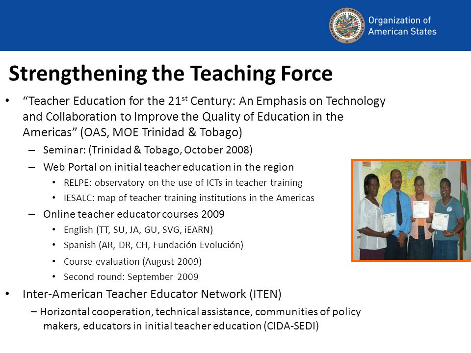 Strengthening the Teaching Force Teacher Education for the 21 st Century: An Emphasis on Technology and Collaboration to Improve the Quality of Education in the Americas (OAS, MOE Trinidad & Tobago) – Seminar: (Trinidad & Tobago, October 2008) – Web Portal on initial teacher education in the region RELPE: observatory on the use of ICTs in teacher training IESALC: map of teacher training institutions in the Americas – Online teacher educator courses 2009 English (TT, SU, JA, GU, SVG, iEARN) Spanish (AR, DR, CH, Fundación Evolución) Course evaluation (August 2009) Second round: September 2009 Inter-American Teacher Educator Network (ITEN) – Horizontal cooperation, technical assistance, communities of policy makers, educators in initial teacher education (CIDA-SEDI)