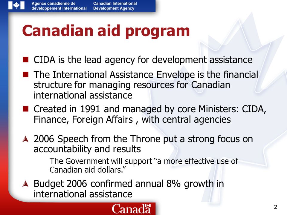2 Canadian aid program CIDA is the lead agency for development assistance The International Assistance Envelope is the financial structure for managing resources for Canadian international assistance Created in 1991 and managed by core Ministers: CIDA, Finance, Foreign Affairs, with central agencies 2006 Speech from the Throne put a strong focus on accountability and results The Government will support a more effective use of Canadian aid dollars.