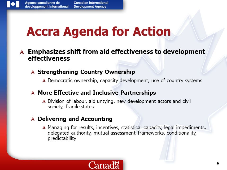 6 Accra Agenda for Action Emphasizes shift from aid effectiveness to development effectiveness Strengthening Country Ownership Democratic ownership, capacity development, use of country systems More Effective and Inclusive Partnerships Division of labour, aid untying, new development actors and civil society, fragile states Delivering and Accounting Managing for results, incentives, statistical capacity, legal impediments, delegated authority, mutual assessment frameworks, conditionality, predictability