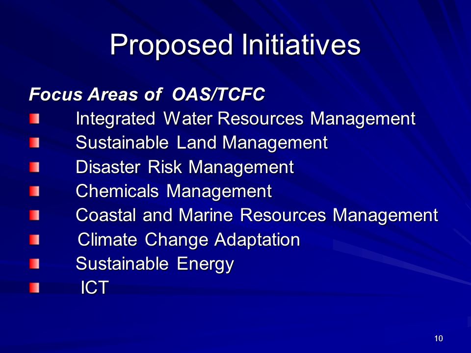 10 Proposed Initiatives Focus Areas of OAS/TCFC Integrated Water Resources Management Sustainable Land Management Sustainable Land Management Disaster Risk Management Disaster Risk Management Chemicals Management Chemicals Management Coastal and Marine Resources Management Coastal and Marine Resources Management Climate Change Adaptation Climate Change Adaptation Sustainable Energy Sustainable Energy ICT ICT