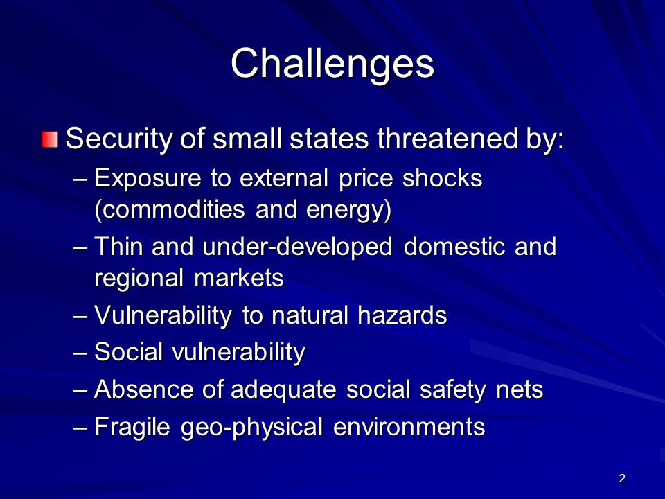 2 Challenges Security of small states threatened by: –Exposure to external price shocks (commodities and energy) –Thin and under-developed domestic and regional markets –Vulnerability to natural hazards –Social vulnerability –Absence of adequate social safety nets –Fragile geo-physical environments
