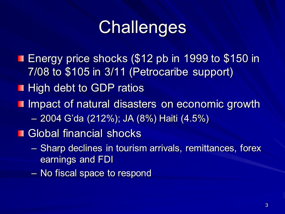 3 Challenges Energy price shocks ($12 pb in 1999 to $150 in 7/08 to $105 in 3/11 (Petrocaribe support) High debt to GDP ratios Impact of natural disasters on economic growth –2004 Gda (212%); JA (8%) Haiti (4.5%) Global financial shocks –Sharp declines in tourism arrivals, remittances, forex earnings and FDI –No fiscal space to respond