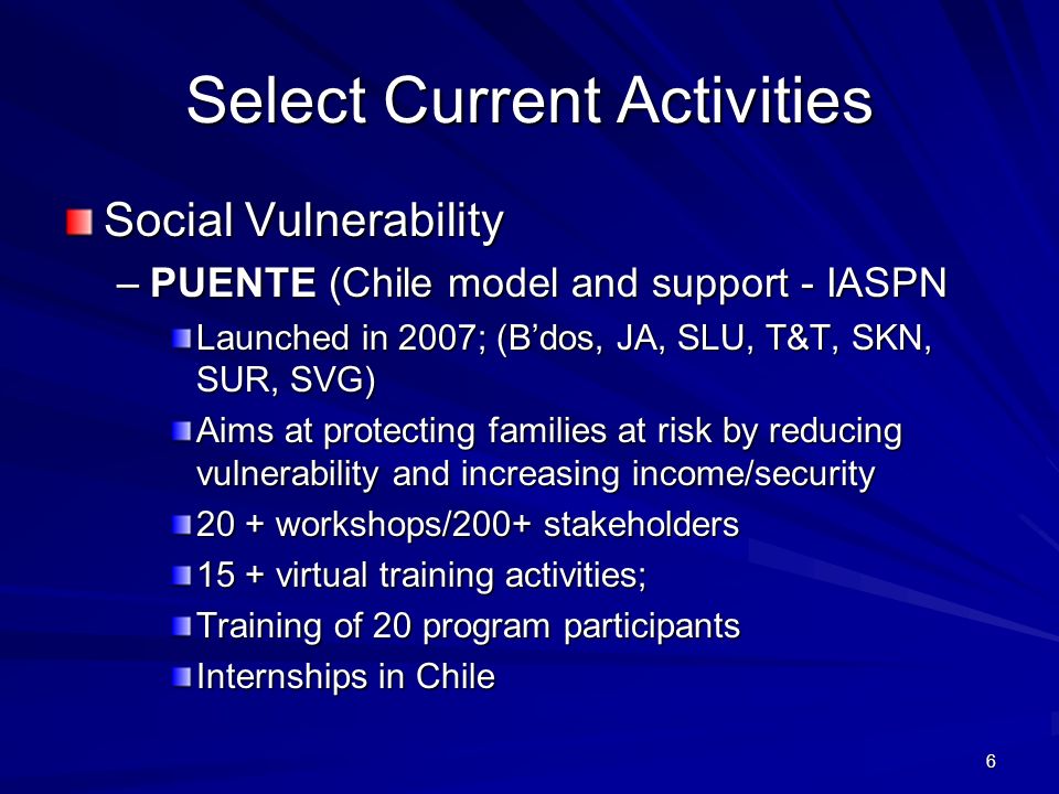 6 Select Current Activities Social Vulnerability –PUENTE (Chile model and support - IASPN Launched in 2007; (Bdos, JA, SLU, T&T, SKN, SUR, SVG) Aims at protecting families at risk by reducing vulnerability and increasing income/security 20 + workshops/200+ stakeholders 15 + virtual training activities; Training of 20 program participants Internships in Chile