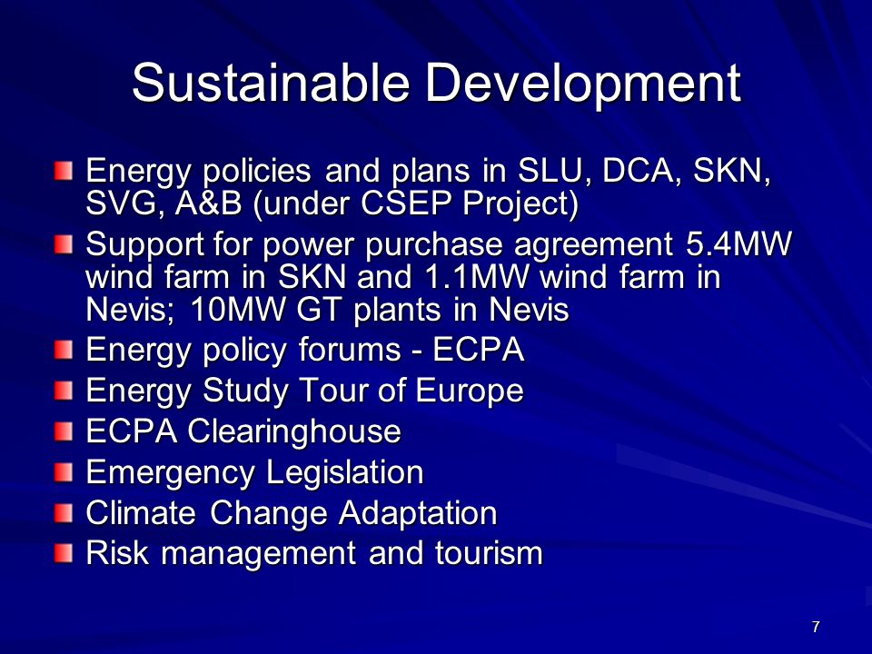 7 Sustainable Development Energy policies and plans in SLU, DCA, SKN, SVG, A&B (under CSEP Project) Support for power purchase agreement 5.4MW wind farm in SKN and 1.1MW wind farm in Nevis; 10MW GT plants in Nevis Energy policy forums - ECPA Energy Study Tour of Europe ECPA Clearinghouse Emergency Legislation Climate Change Adaptation Risk management and tourism