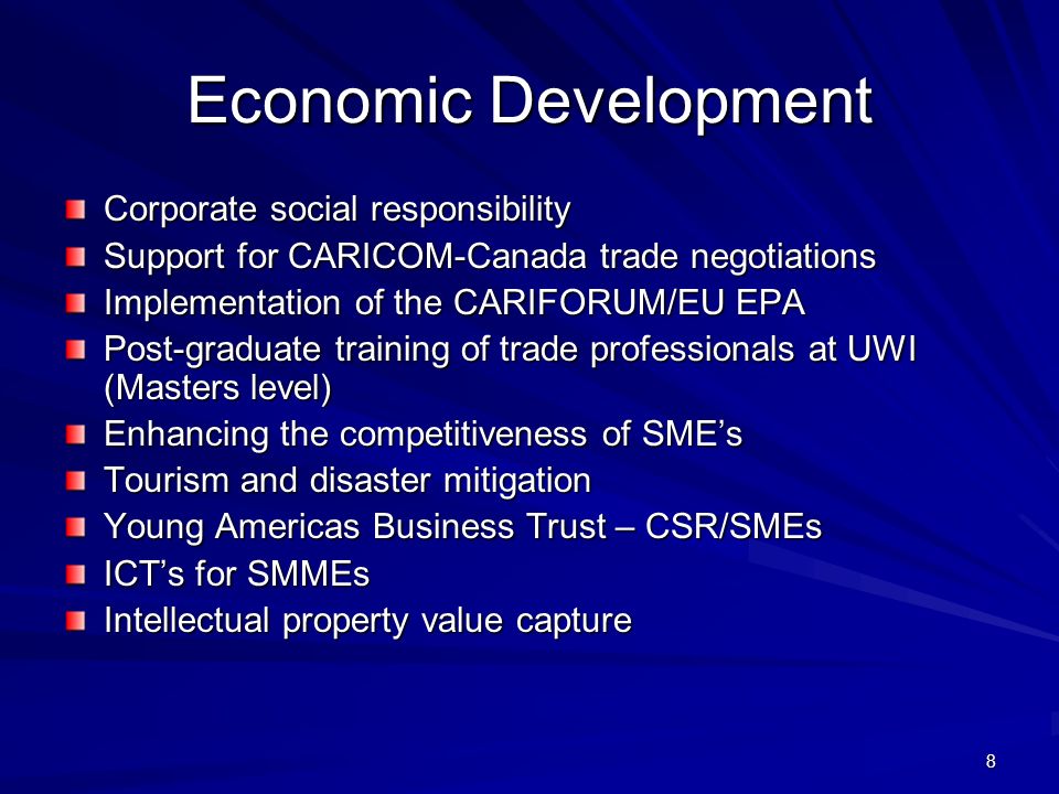 8 Economic Development Corporate social responsibility Support for CARICOM-Canada trade negotiations Implementation of the CARIFORUM/EU EPA Post-graduate training of trade professionals at UWI (Masters level) Enhancing the competitiveness of SMEs Tourism and disaster mitigation Young Americas Business Trust – CSR/SMEs ICTs for SMMEs Intellectual property value capture