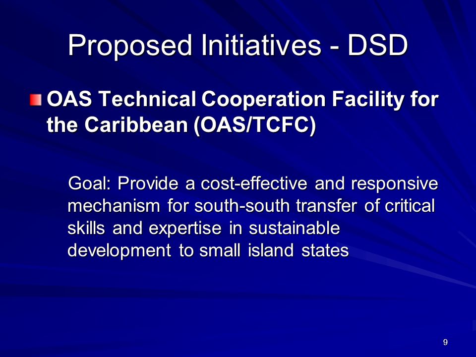 9 Proposed Initiatives - DSD OAS Technical Cooperation Facility for the Caribbean (OAS/TCFC) Goal: Provide a cost-effective and responsive mechanism for south-south transfer of critical skills and expertise in sustainable development to small island states Goal: Provide a cost-effective and responsive mechanism for south-south transfer of critical skills and expertise in sustainable development to small island states