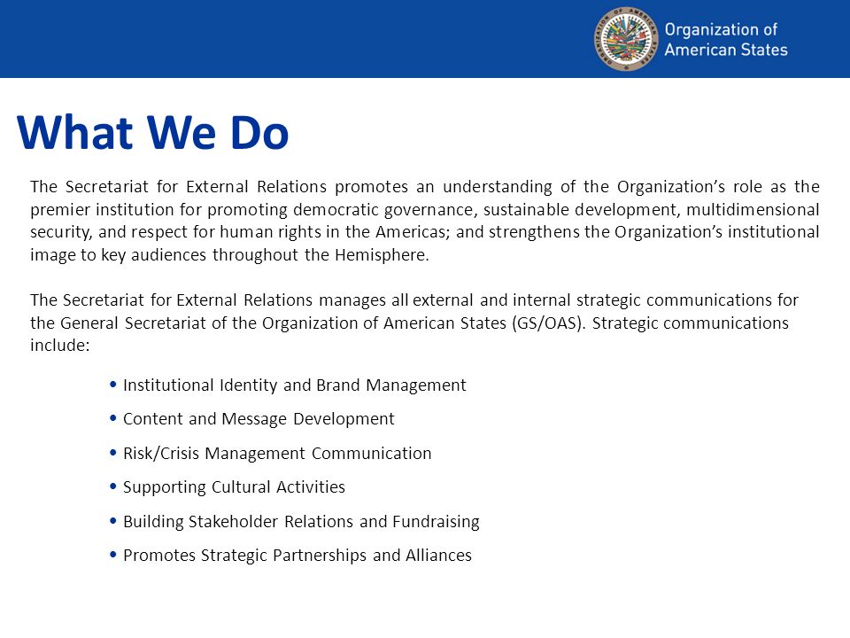 What We Do The Secretariat for External Relations promotes an understanding of the Organizations role as the premier institution for promoting democratic governance, sustainable development, multidimensional security, and respect for human rights in the Americas; and strengthens the Organizations institutional image to key audiences throughout the Hemisphere.